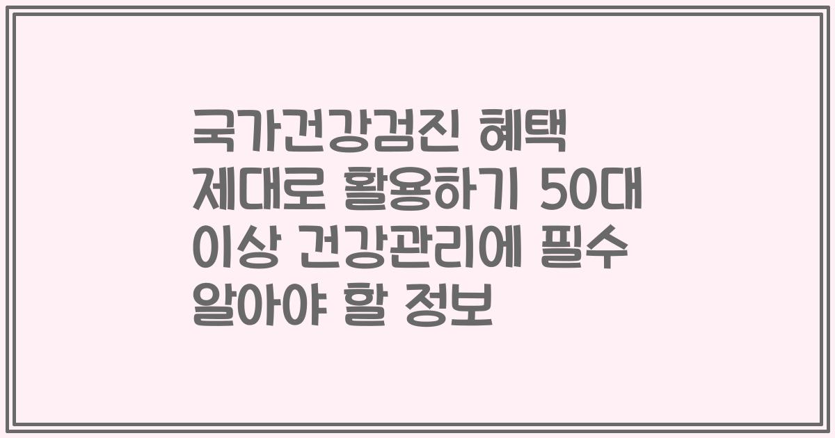 국가건강검진 혜택 제대로 활용하기 50대 이상 건강관리에 필수 알아야 할 정보