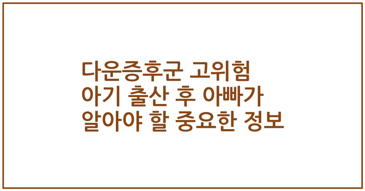 다운증후군 고위험 아기 출산 후 아빠가 알아야 할 중요한 정보