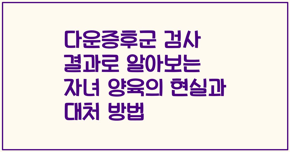 다운증후군 검사 결과로 알아보는 자녀 양육의 현실과 대처 방법