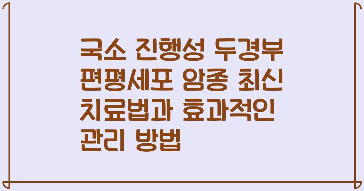 국소 진행성 두경부 편평세포 암종 최신 치료법과 효과적인 관리 방법