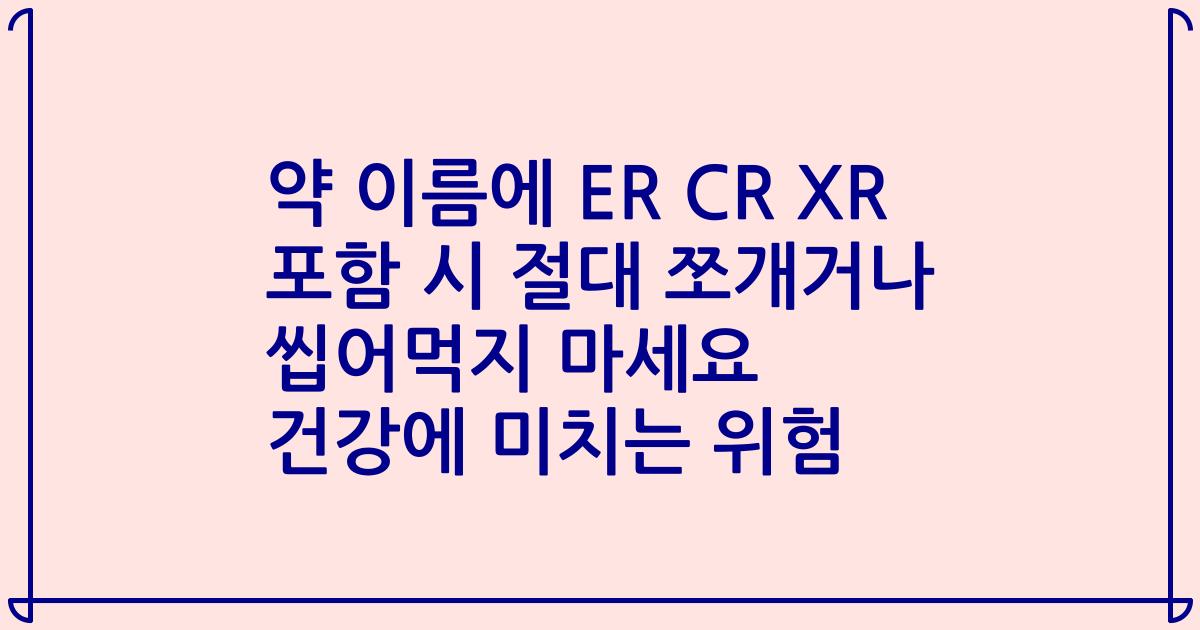 약 이름에 ER CR XR 포함 시 절대 쪼개거나 씹어먹지 마세요 건강에 미치는 위험