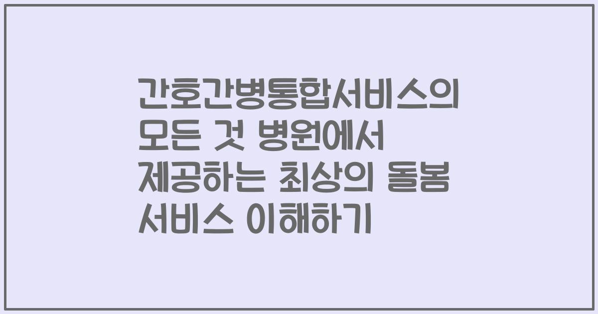 간호간병통합서비스의 모든 것 병원에서 제공하는 최상의 돌봄 서비스 이해하기